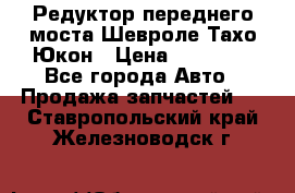 Редуктор переднего моста Шевроле Тахо/Юкон › Цена ­ 35 000 - Все города Авто » Продажа запчастей   . Ставропольский край,Железноводск г.